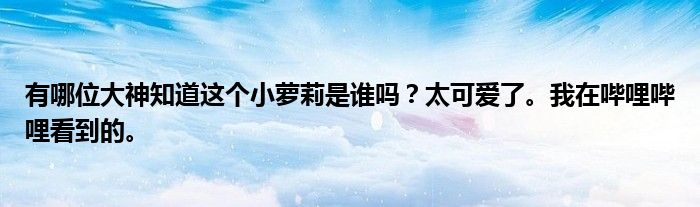 有哪位大神知道这个小萝莉是谁吗?太可爱了。我在哔哩哔哩看到的。