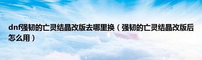dnf强韧的亡灵结晶改版去哪里换(强韧的亡灵结晶改版后怎么用)