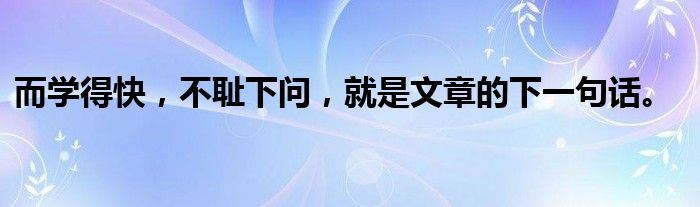 而学得快,不耻下问,就是文章的下一句话。