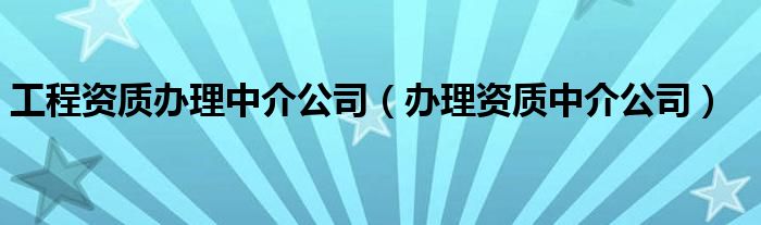 工程资质办理中介公司(办理资质中介公司)