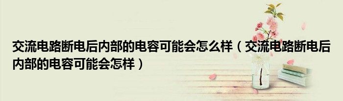 交流电路断电后内部的电容可能会怎么样(交流电路断电后内部的电容可能会怎样)