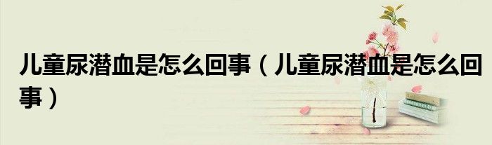 儿童尿潜血是怎么回事(儿童尿潜血是怎么回事)
