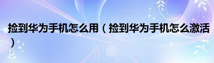 捡到华为手机怎么用(捡到华为手机怎么激活)