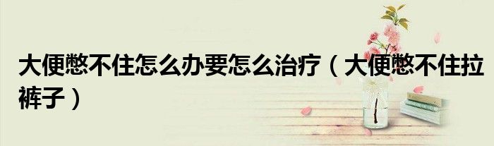 大便憋不住怎么办要怎么治疗(大便憋不住拉裤子)