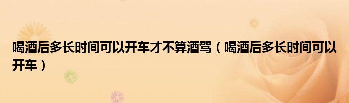 喝酒后多长时间可以开车才不算酒驾(喝酒后多长时间可以开车)