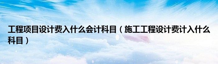 工程项目设计费入什么会计科目(施工工程设计费计入什么科目)