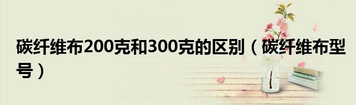 碳纤维布200克和300克的区别(碳纤维布型号)