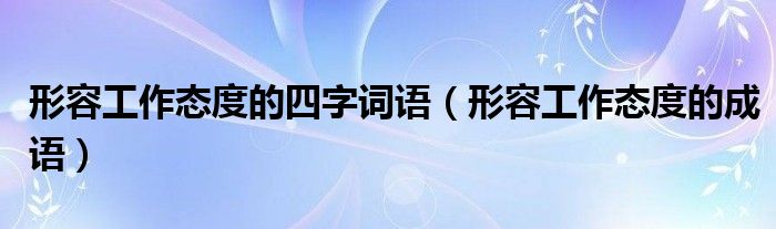 形容工作态度的四字词语(形容工作态度的成语)