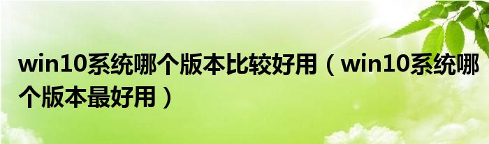 win10系统哪个版本比较好用(win10系统哪个版本最好用)