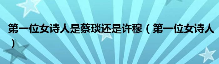 第一位女诗人是蔡琰还是许穆(第一位女诗人)