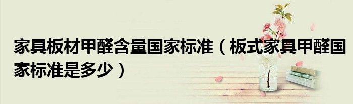 家具板材甲醛含量国家标准(板式家具甲醛国家标准是多少)