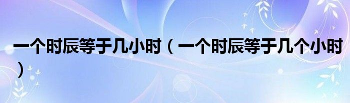 一个时辰等于几小时(一个时辰等于几个小时)