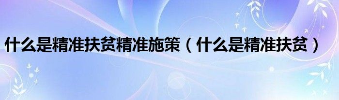 什么是精准扶贫精准施策(什么是精准扶贫)