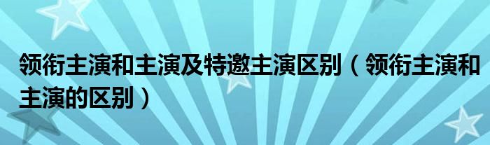 领衔主演和主演及特邀主演区别(领衔主演和主演的区别)