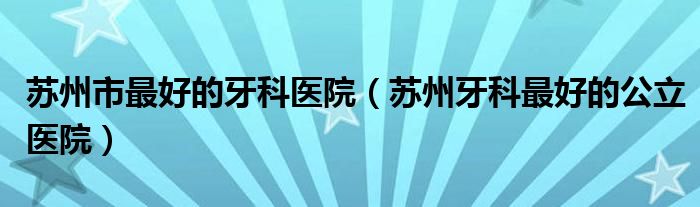 苏州市最好的牙科医院(苏州牙科最好的公立医院)