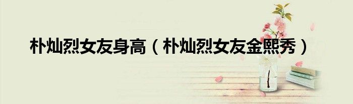 朴灿烈女友身高(朴灿烈女友金熙秀)