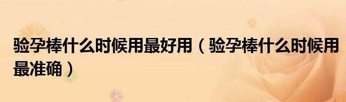 验孕棒什么时候用最好用(验孕棒什么时候用最准确)