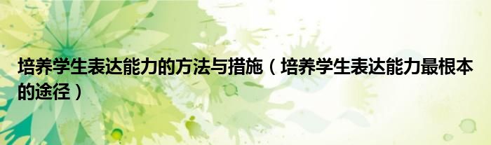 培养学生表达能力的方法与措施(培养学生表达能力最根本的途径)