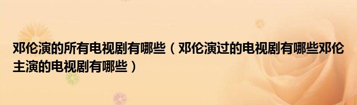 邓伦演的所有电视剧有哪些(邓伦演过的电视剧有哪些邓伦主演的电视剧有哪些)