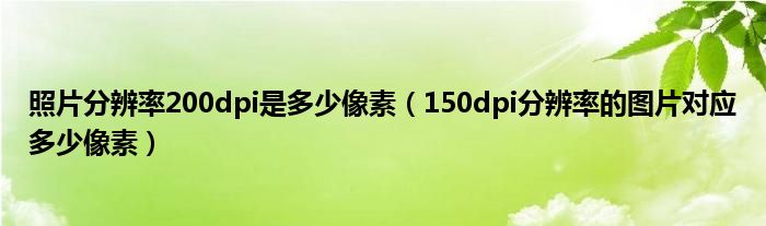 照片分辨率200dpi是多少像素(150dpi分辨率的图片对应多少像素)