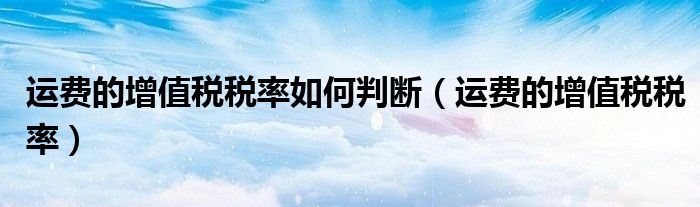 运费的增值税税率如何判断(运费的增值税税率)