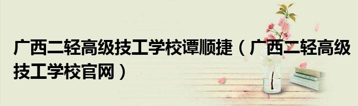 广西二轻高级技工学校谭顺捷(广西二轻高级技工学校官网)