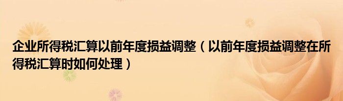 企业所得税汇算以前年度损益调整(以前年度损益调整在所得税汇算时如何处理)