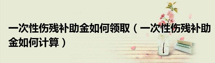 一次性伤残补助金如何领取(一次性伤残补助金如何计算)