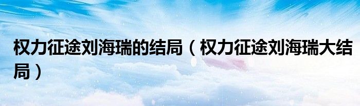 权力征途刘海瑞的结局(权力征途刘海瑞大结局)