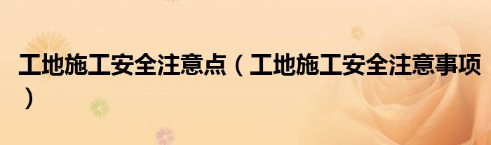 工地施工安全注意点(工地施工安全注意事项)