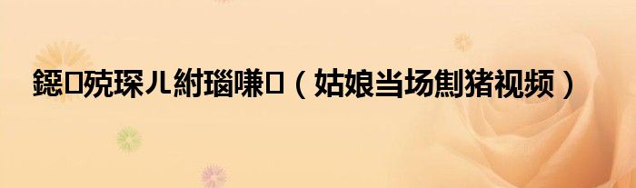 鐚殑琛ㄦ紨瑙嗛(姑娘当场劁猪视频)