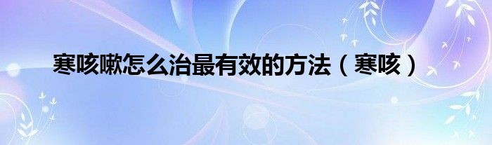 寒咳嗽怎么治最有效的方法(寒咳)