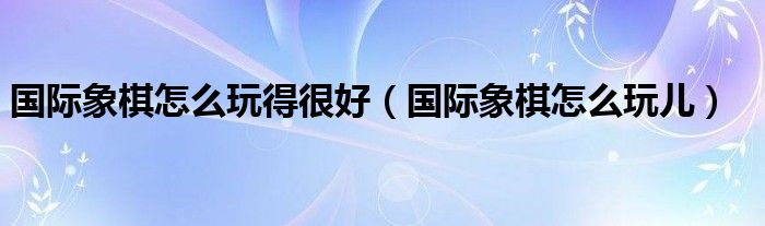 国际象棋怎么玩得很好(国际象棋怎么玩儿)