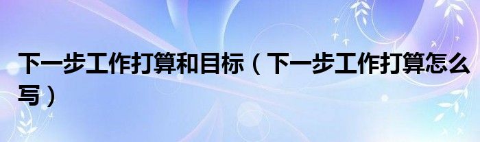 下一步工作打算和目标(下一步工作打算怎么写)