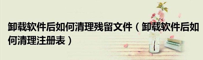 卸载软件后如何清理残留文件(卸载软件后如何清理注册表)