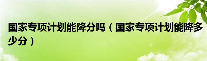 国家专项计划能降分吗(国家专项计划能降多少分)
