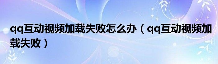 qq互动视频加载失败怎么办(qq互动视频加载失败)