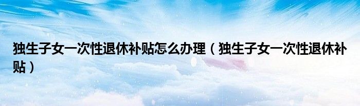 独生子女一次性退休补贴怎么办理(独生子女一次性退休补贴)