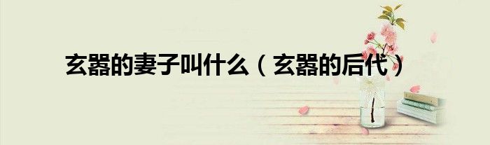 玄嚣的妻子叫什么(玄嚣的后代)