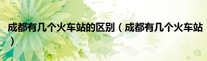 成都有几个火车站的区别(成都有几个火车站)