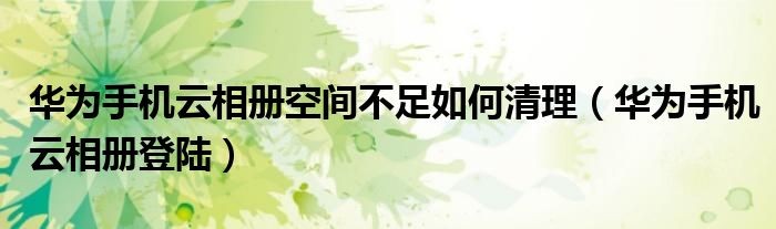 华为手机云相册空间不足如何清理(华为手机云相册登陆)