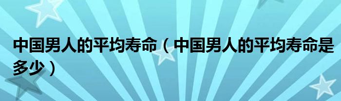 中国男人的平均寿命(中国男人的平均寿命是多少)