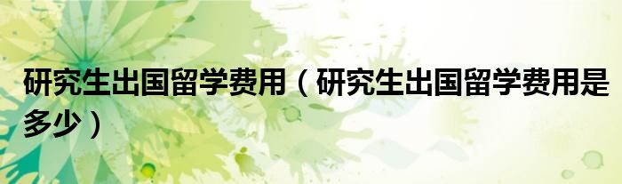 研究生出国留学费用(研究生出国留学费用是多少)