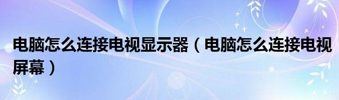 电脑怎么连接电视显示器(电脑怎么连接电视屏幕)
