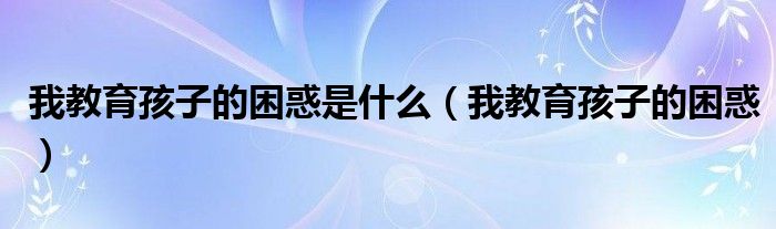 我教育孩子的困惑是什么(我教育孩子的困惑)