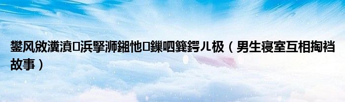 鐢风敓瀵濆浜掔浉鎺忚鏁呬簨鍔ㄦ极(男生寝室互相掏裆故事)