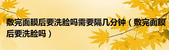 敷完面膜后要洗脸吗需要隔几分钟(敷完面膜后要洗脸吗)