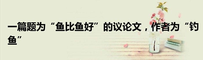 一篇题为“鱼比鱼好”的议论文,作者为“钓鱼”