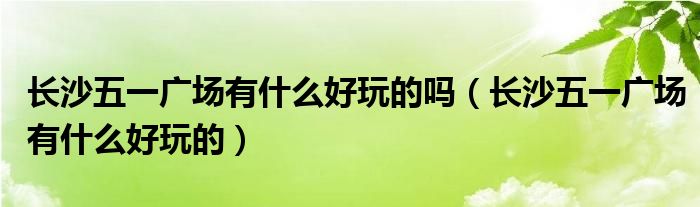 长沙五一广场有什么好玩的吗(长沙五一广场有什么好玩的)