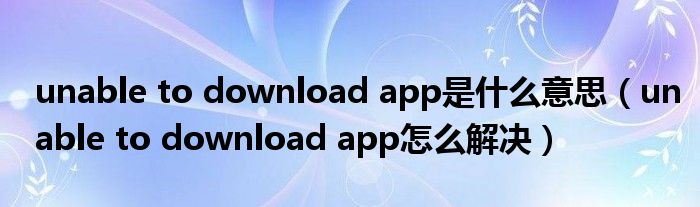 unable to download app是什么意思(unable to download app怎么解决)